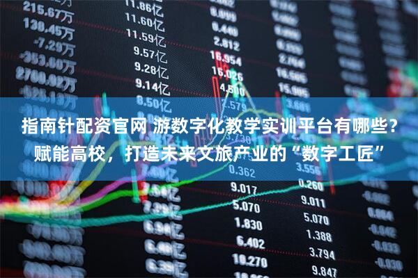 指南针配资官网 游数字化教学实训平台有哪些？赋能高校，打造未来文旅产业的“数字工匠”