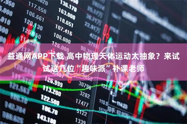 益通网APP下载 高中物理天体运动太抽象？来试试这几位“趣味派”补课老师