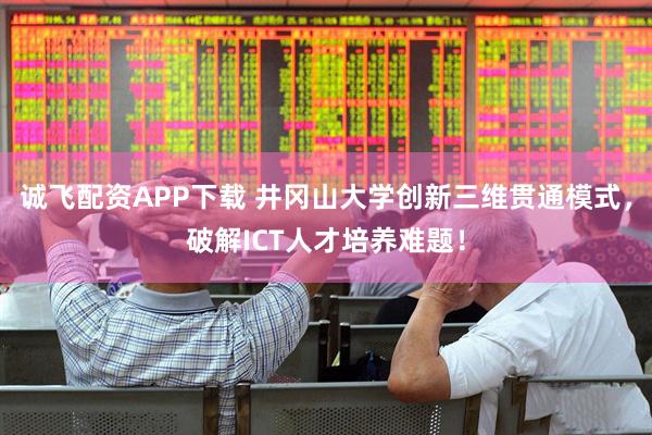 诚飞配资APP下载 井冈山大学创新三维贯通模式，破解ICT人才培养难题！