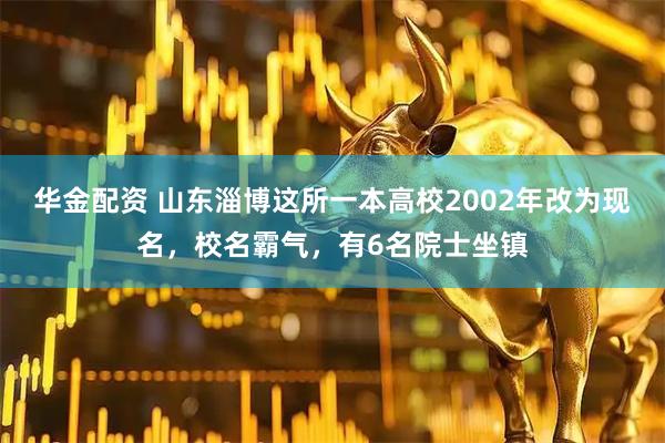 华金配资 山东淄博这所一本高校2002年改为现名，校名霸气，有6名院士坐镇