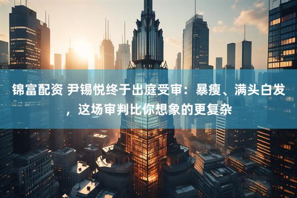 锦富配资 尹锡悦终于出庭受审：暴瘦、满头白发，这场审判比你想象的更复杂