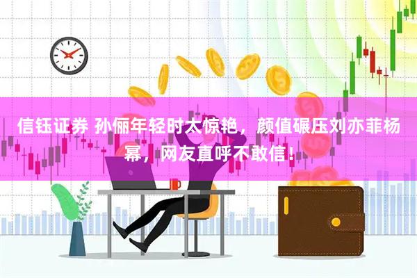 信钰证券 孙俪年轻时太惊艳，颜值碾压刘亦菲杨幂，网友直呼不敢信！