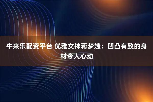 牛来乐配资平台 优雅女神蒋梦婕：凹凸有致的身材令人心动