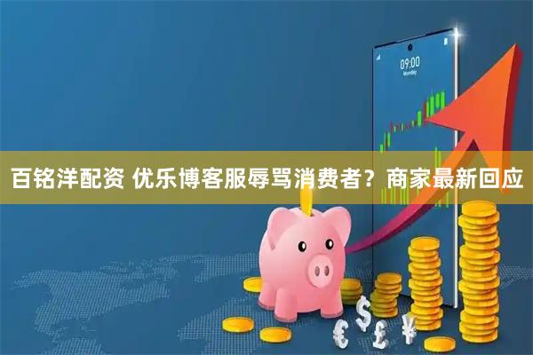 百铭洋配资 优乐博客服辱骂消费者？商家最新回应