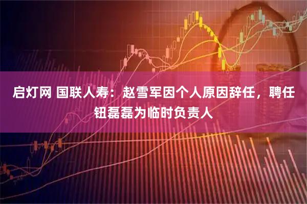 启灯网 国联人寿：赵雪军因个人原因辞任，聘任钮磊磊为临时负责人