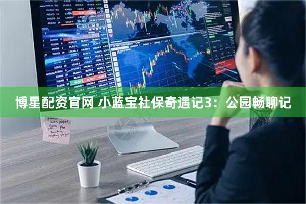博星配资官网 小蓝宝社保奇遇记3：公园畅聊记