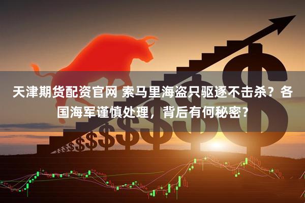 天津期货配资官网 索马里海盗只驱逐不击杀？各国海军谨慎处理，背后有何秘密？