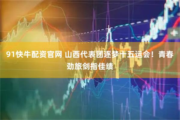 91快牛配资官网 山西代表团逐梦十五运会！青春劲旅剑指佳绩