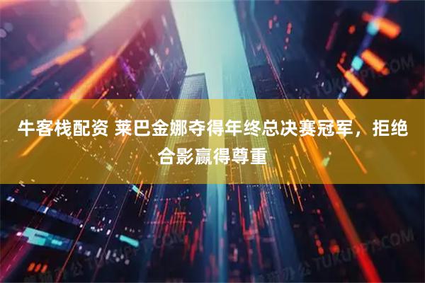 牛客栈配资 莱巴金娜夺得年终总决赛冠军，拒绝合影赢得尊重