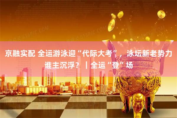 京融实配 全运游泳迎“代际大考”，泳坛新老势力谁主沉浮？｜全运“登”场