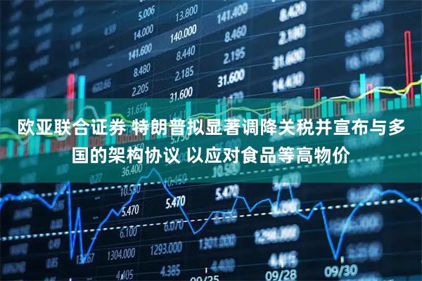 欧亚联合证券 特朗普拟显著调降关税并宣布与多国的架构协议 以应对食品等高物价