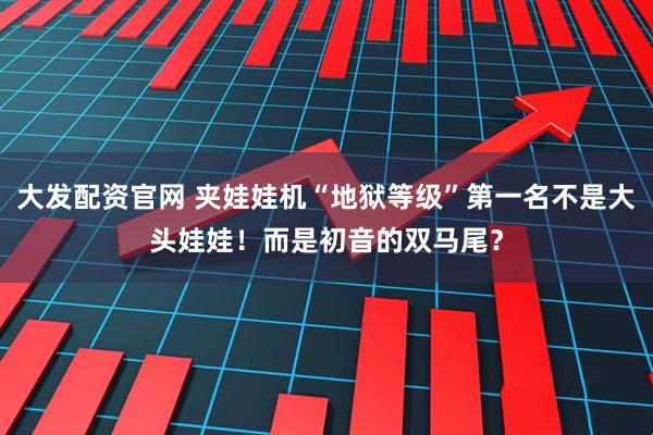 大发配资官网 夹娃娃机“地狱等级”第一名不是大头娃娃！而是初音的双马尾？