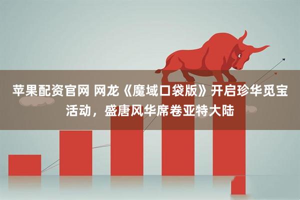 苹果配资官网 网龙《魔域口袋版》开启珍华觅宝活动，盛唐风华席卷亚特大陆