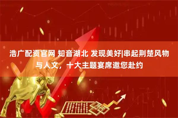 浩广配资官网 知音湖北 发现美好|串起荆楚风物与人文，十大主题宴席邀您赴约