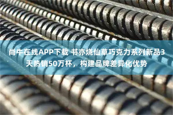 尚牛在线APP下载 书亦烧仙草巧克力系列新品3天热销50万杯，构建品牌差异化优势