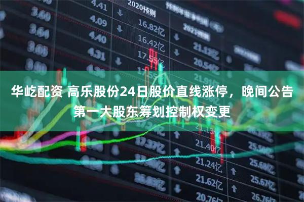 华屹配资 高乐股份24日股价直线涨停，晚间公告第一大股东筹划控制权变更