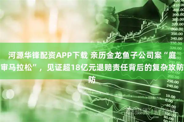 河源华锋配资APP下载 亲历金龙鱼子公司案“庭审马拉松”，见证超18亿元退赔责任背后的复杂攻防