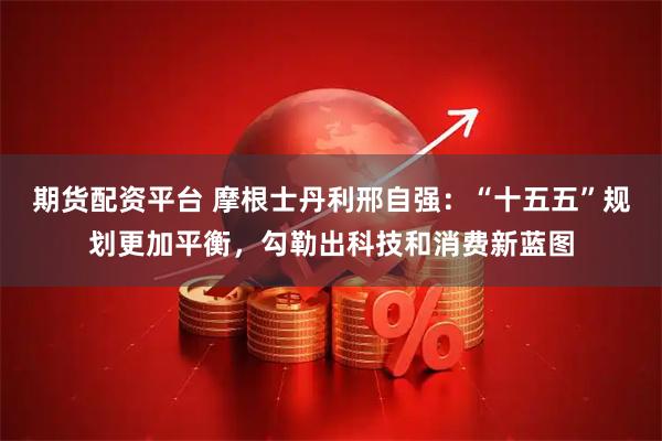 期货配资平台 摩根士丹利邢自强：“十五五”规划更加平衡，勾勒出科技和消费新蓝图