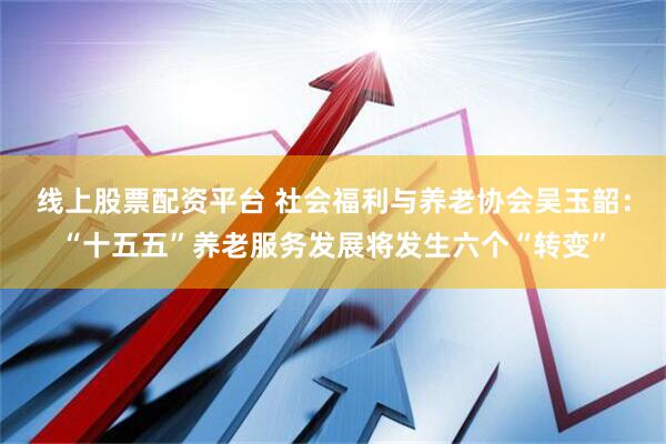 线上股票配资平台 社会福利与养老协会吴玉韶：“十五五”养老服务发展将发生六个“转变”