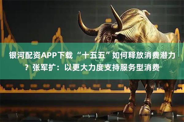 银河配资APP下载 “十五五”如何释放消费潜力？张军扩：以更大力度支持服务型消费