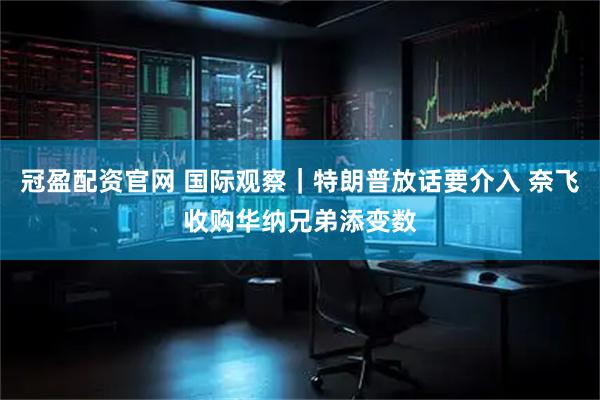 冠盈配资官网 国际观察｜特朗普放话要介入 奈飞收购华纳兄弟添变数