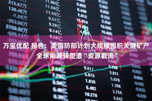 万宝优配 报告：美国防部计划大规模囤积关键矿产 全球能源转型遭“资源截流”