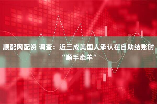 顺配网配资 调查：近三成美国人承认在自助结账时“顺手牵羊”
