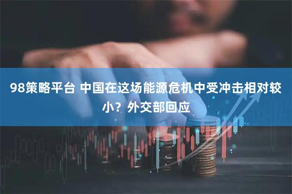 98策略平台 中国在这场能源危机中受冲击相对较小？外交部回应