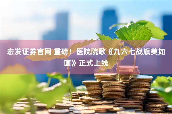 宏发证券官网 重磅！医院院歌《九六七战旗美如画》正式上线