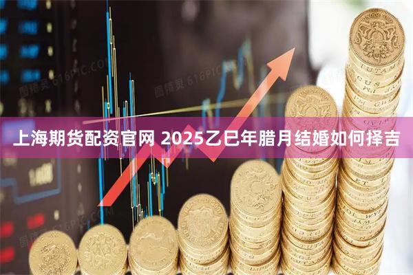 上海期货配资官网 2025乙巳年腊月结婚如何择吉