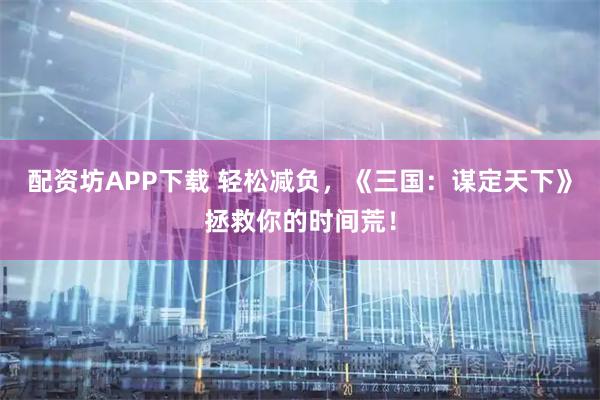 配资坊APP下载 轻松减负，《三国：谋定天下》拯救你的时间荒！