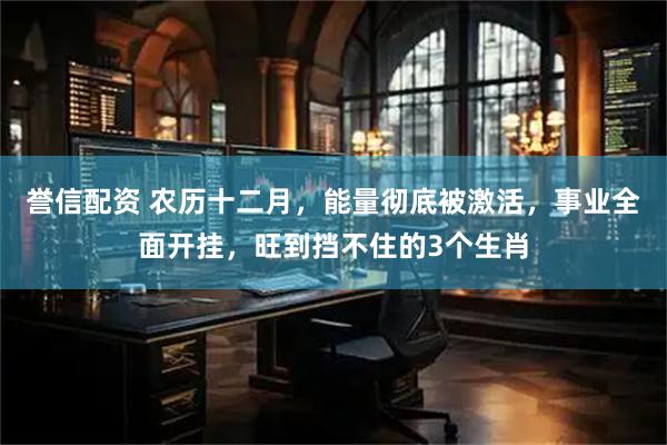 誉信配资 农历十二月，能量彻底被激活，事业全面开挂，旺到挡不住的3个生肖