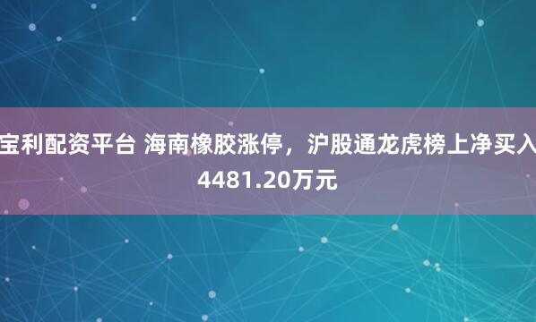宝利配资平台 海南橡胶涨停，沪股通龙虎榜上净买入4481.20万元