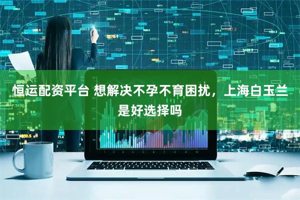 恒运配资平台 想解决不孕不育困扰，上海白玉兰是好选择吗