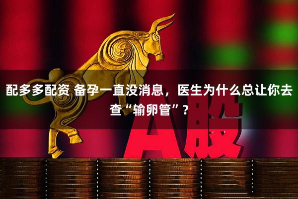 配多多配资 备孕一直没消息，医生为什么总让你去查“输卵管”？