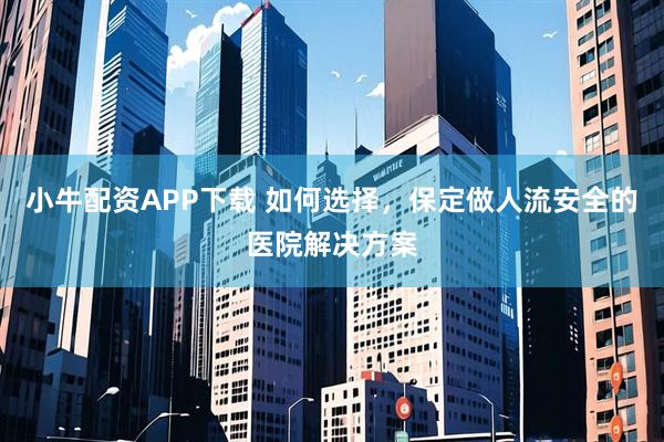 小牛配资APP下载 如何选择，保定做人流安全的医院解决方案