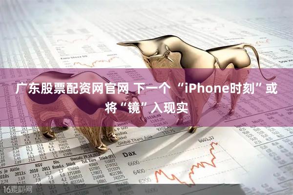 广东股票配资网官网 下一个 “iPhone时刻”或将“镜”入现实